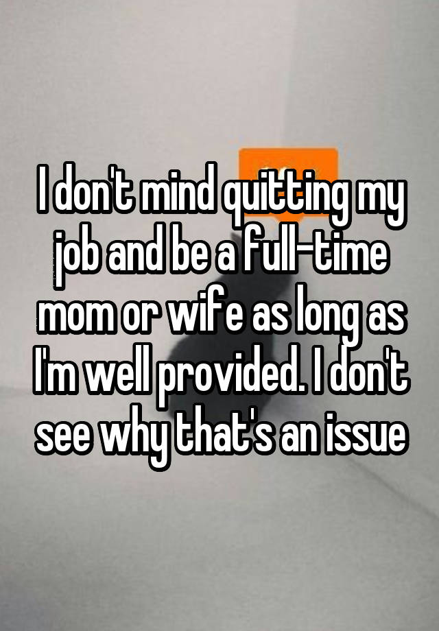 I don't mind quitting my job and be a full-time mom or wife as long as I'm well provided. I don't see why that's an issue