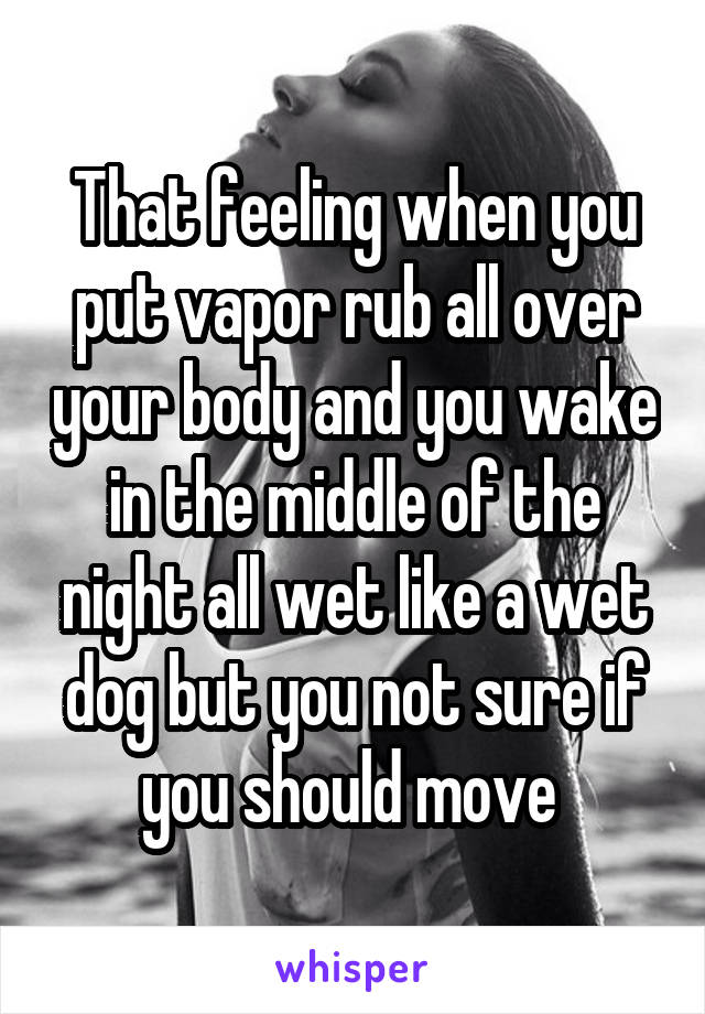 That feeling when you put vapor rub all over your body and you wake in the middle of the night all wet like a wet dog but you not sure if you should move 