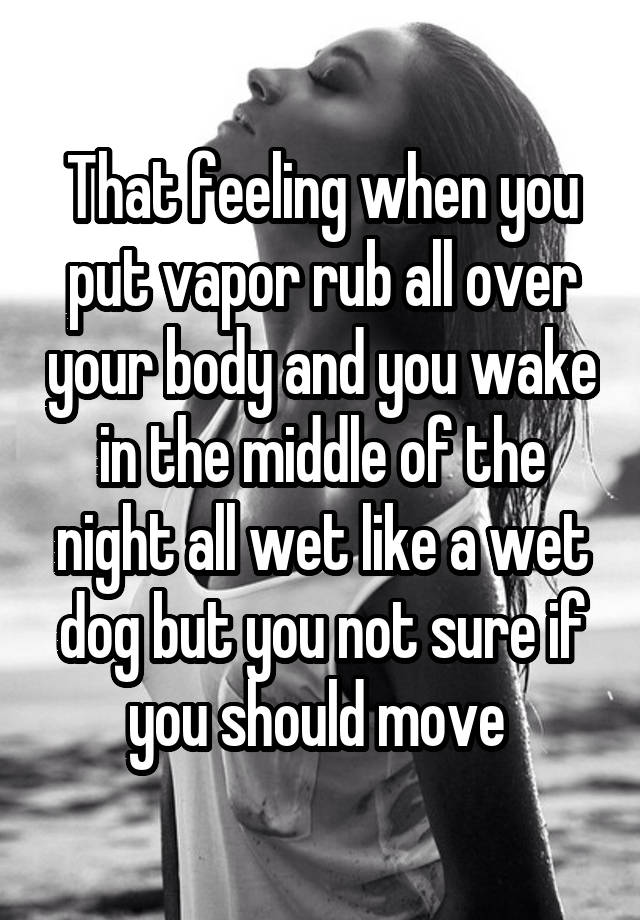 That feeling when you put vapor rub all over your body and you wake in the middle of the night all wet like a wet dog but you not sure if you should move 