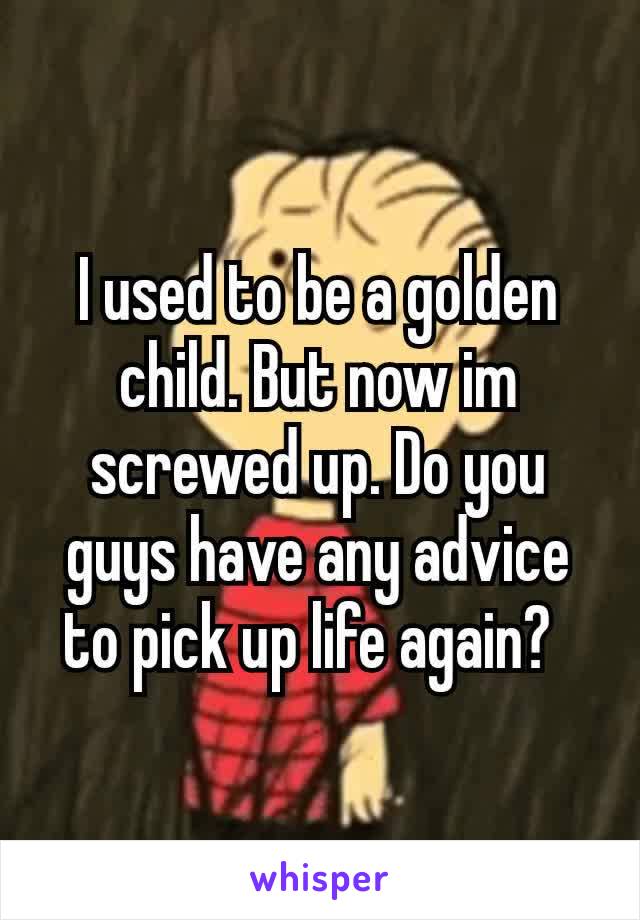 I used to be a golden child. But now im screwed up. Do you guys have any advice to pick up life again? 