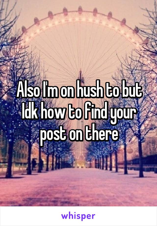 Also I'm on hush to but Idk how to find your post on there