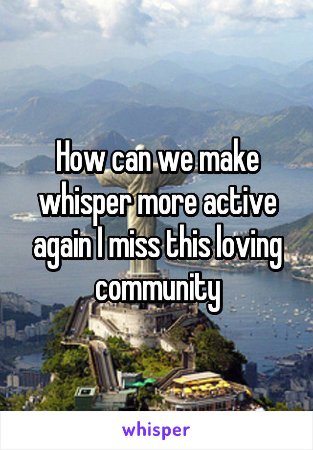 How can we make whisper more active again I miss this loving community