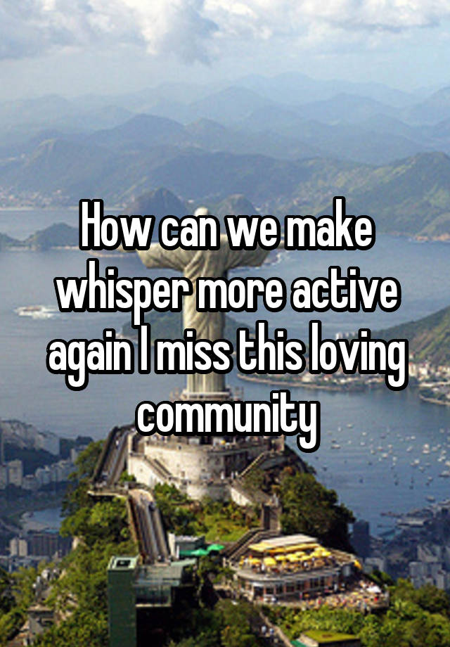 How can we make whisper more active again I miss this loving community