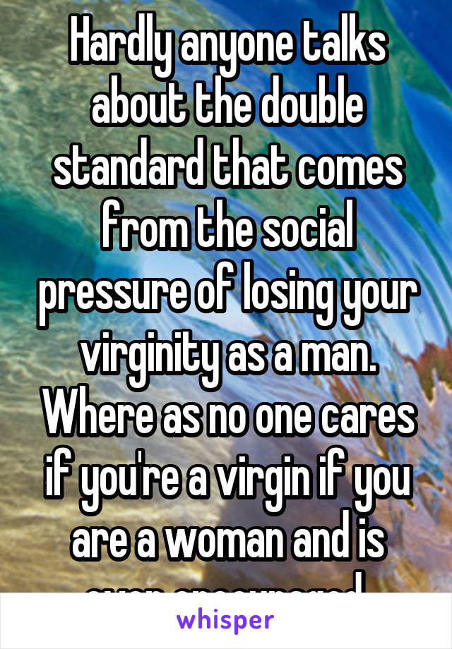 Hardly anyone talks about the double standard that comes from the social pressure of losing your virginity as a man. Where as no one cares if you're a virgin if you are a woman and is even encouraged 