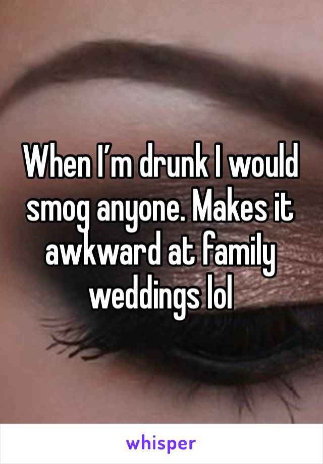 When I’m drunk I would smog anyone. Makes it awkward at famiIy weddings lol