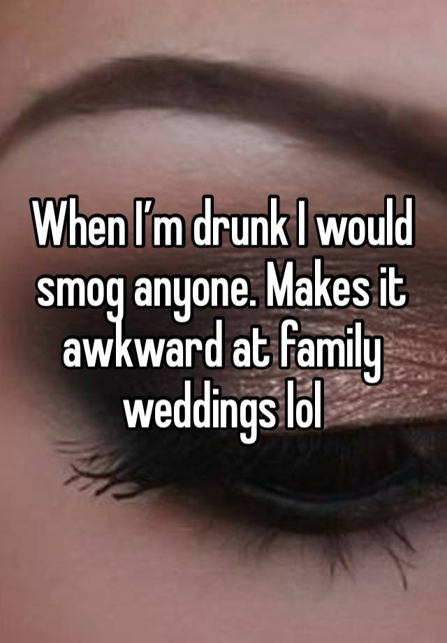 When I’m drunk I would smog anyone. Makes it awkward at famiIy weddings lol