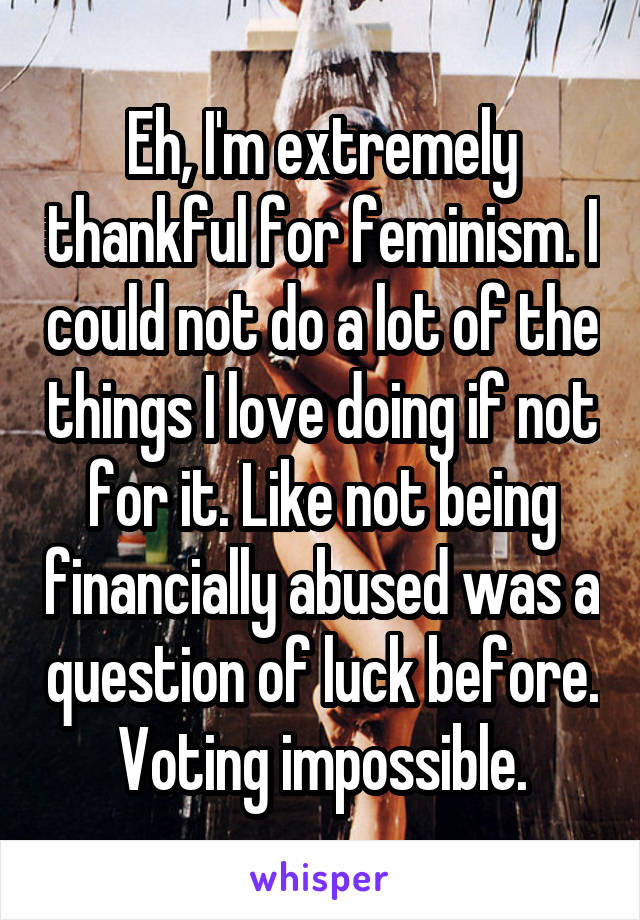 Eh, I'm extremely thankful for feminism. I could not do a lot of the things I love doing if not for it. Like not being financially abused was a question of luck before. Voting impossible.