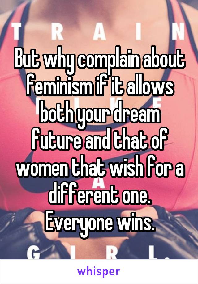 But why complain about feminism if it allows both your dream future and that of women that wish for a different one. Everyone wins.