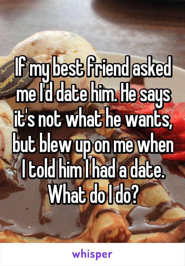 If my best friend asked me I'd date him. He says it's not what he wants, but blew up on me when I told him I had a date. What do I do?