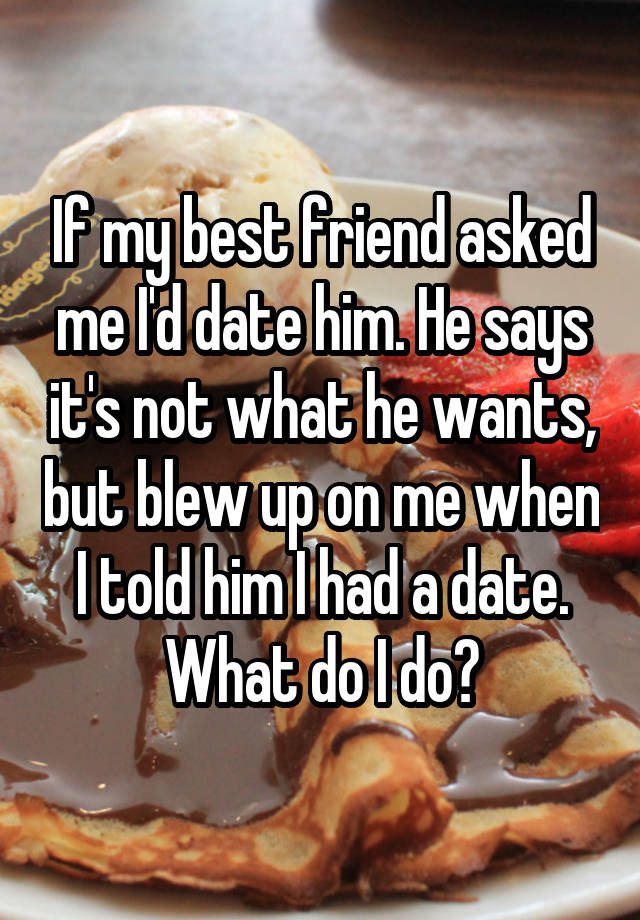 If my best friend asked me I'd date him. He says it's not what he wants, but blew up on me when I told him I had a date. What do I do?