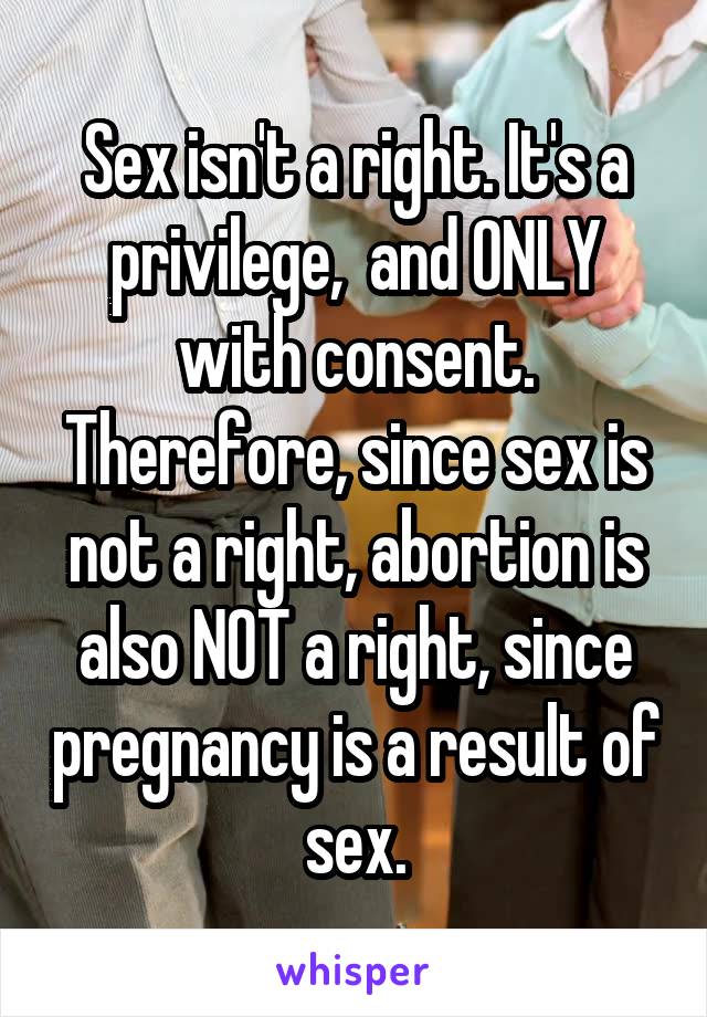 Sex isn't a right. It's a privilege,  and ONLY with consent. Therefore, since sex is not a right, abortion is also NOT a right, since pregnancy is a result of sex.