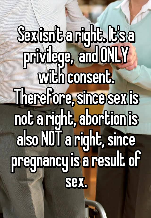 Sex isn't a right. It's a privilege,  and ONLY with consent. Therefore, since sex is not a right, abortion is also NOT a right, since pregnancy is a result of sex.