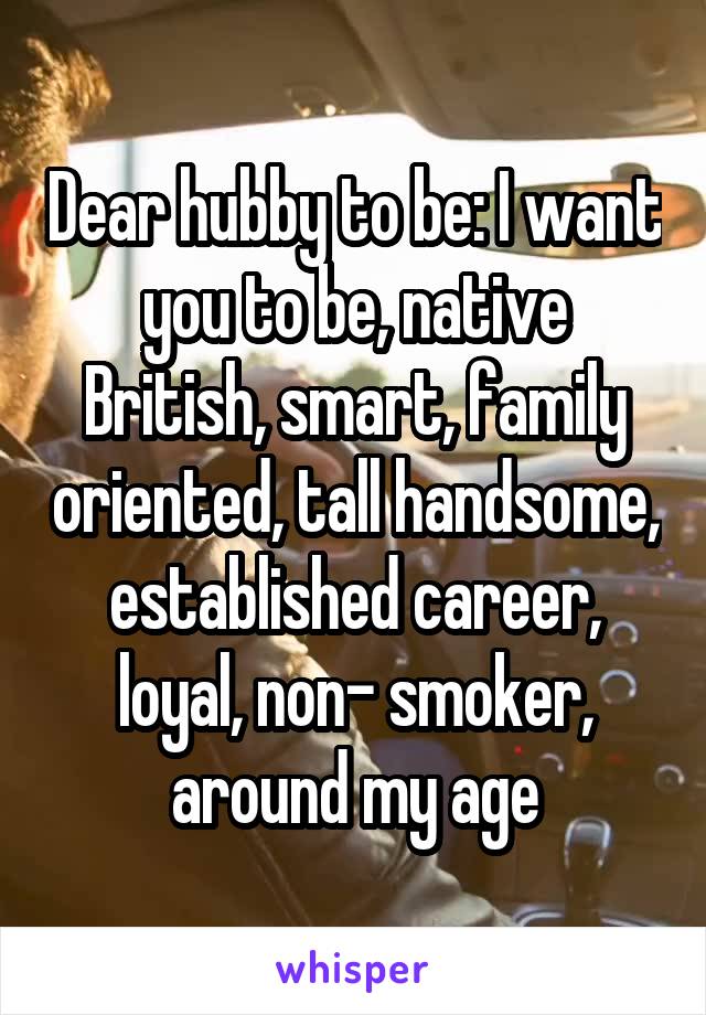 Dear hubby to be: I want you to be, native British, smart, family oriented, tall handsome, established career, loyal, non- smoker, around my age
