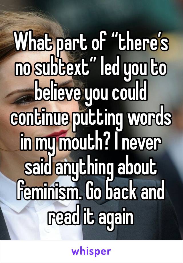 What part of “there’s no subtext” led you to believe you could continue putting words in my mouth? I never said anything about feminism. Go back and read it again