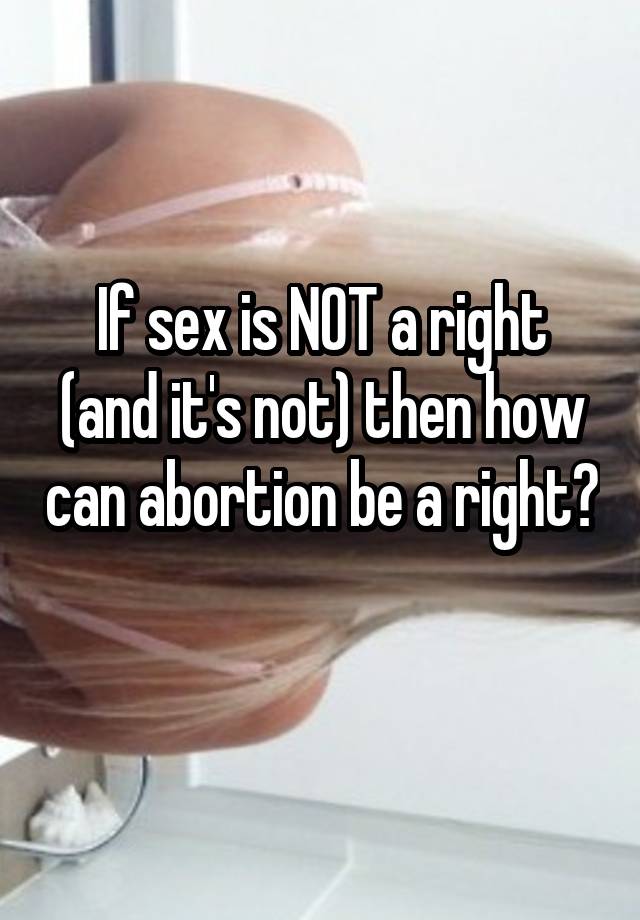 If sex is NOT a right (and it's not) then how can abortion be a right? 