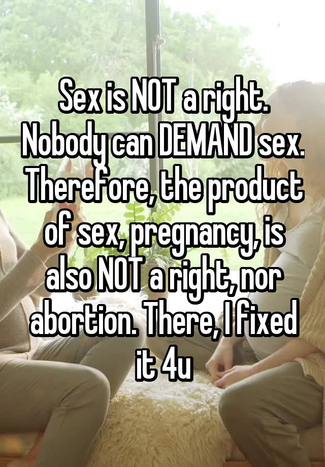 Sex is NOT a right. Nobody can DEMAND sex. Therefore, the product of sex, pregnancy, is also NOT a right, nor abortion. There, I fixed it 4u