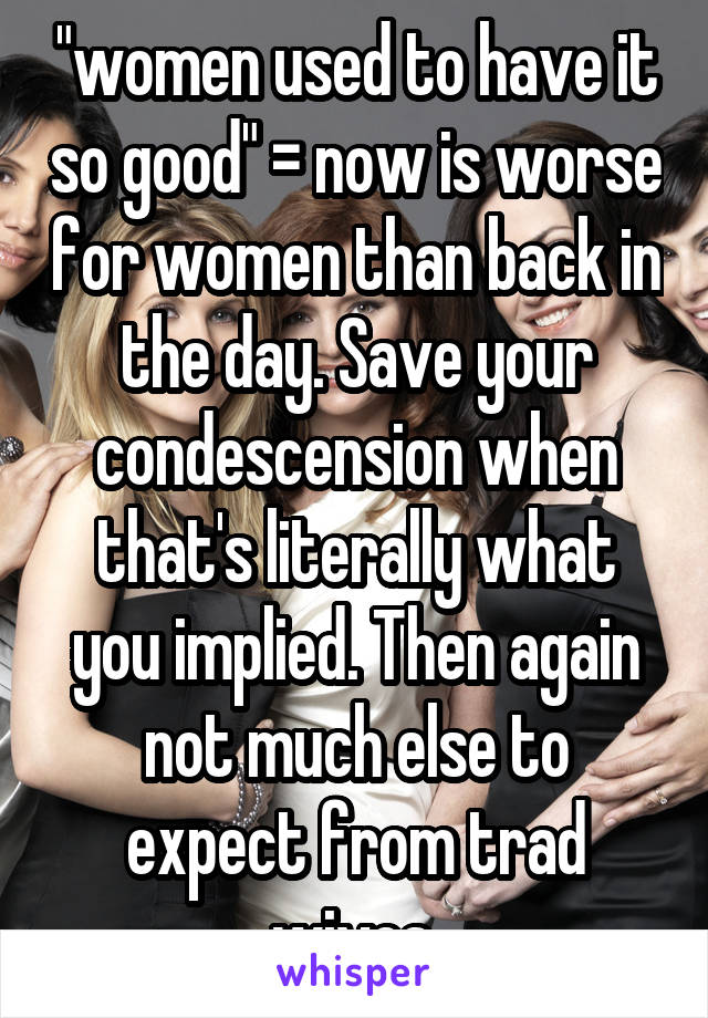 "women used to have it so good" = now is worse for women than back in the day. Save your condescension when that's literally what you implied. Then again not much else to expect from trad wives.