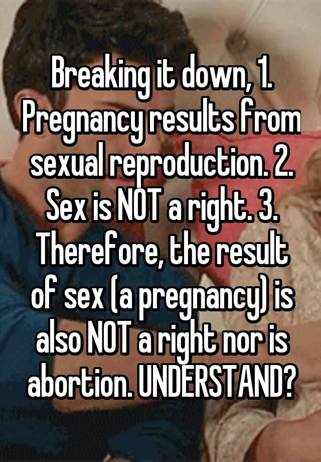 Breaking it down, 1. Pregnancy results from sexual reproduction. 2. Sex is NOT a right. 3. Therefore, the result of sex (a pregnancy) is also NOT a right nor is abortion. UNDERSTAND?