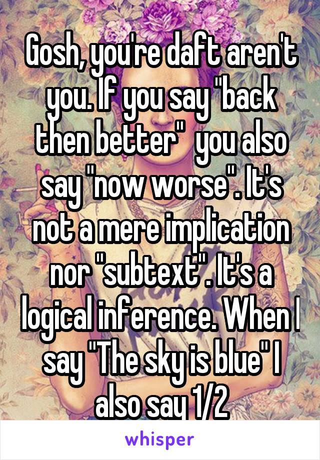 Gosh, you're daft aren't you. If you say "back then better"  you also say "now worse". It's not a mere implication nor "subtext". It's a logical inference. When I say "The sky is blue" I also say 1/2