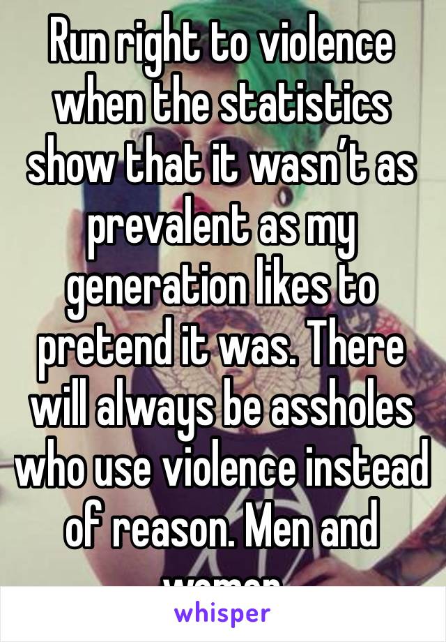 Run right to violence when the statistics show that it wasn’t as prevalent as my generation likes to pretend it was. There will always be assholes who use violence instead of reason. Men and women