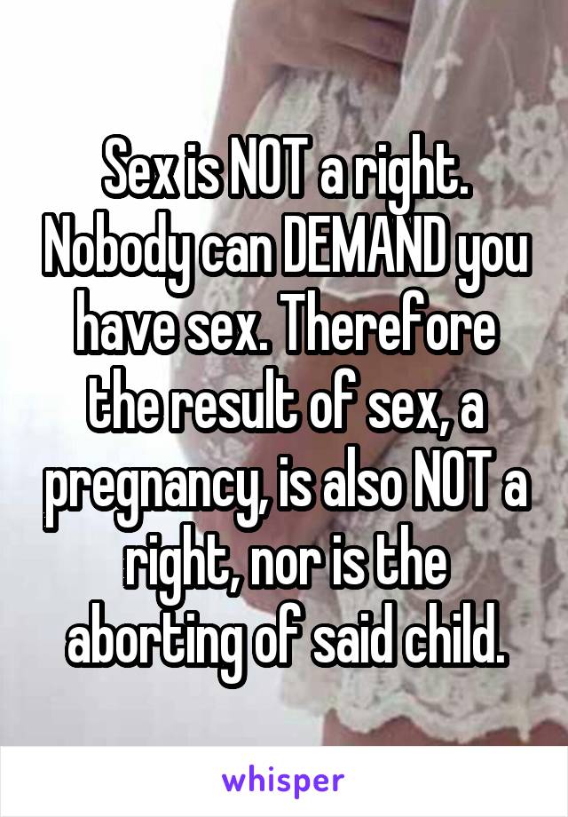 Sex is NOT a right. Nobody can DEMAND you have sex. Therefore the result of sex, a pregnancy, is also NOT a right, nor is the aborting of said child.