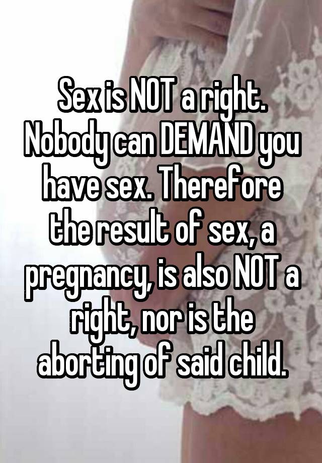 Sex is NOT a right. Nobody can DEMAND you have sex. Therefore the result of sex, a pregnancy, is also NOT a right, nor is the aborting of said child.
