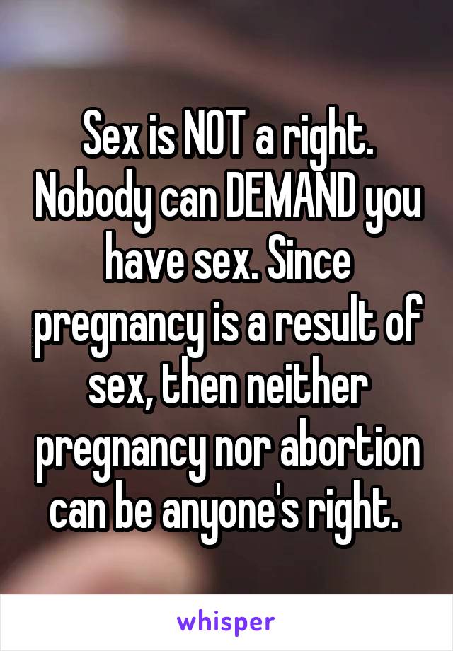 Sex is NOT a right. Nobody can DEMAND you have sex. Since pregnancy is a result of sex, then neither pregnancy nor abortion can be anyone's right. 