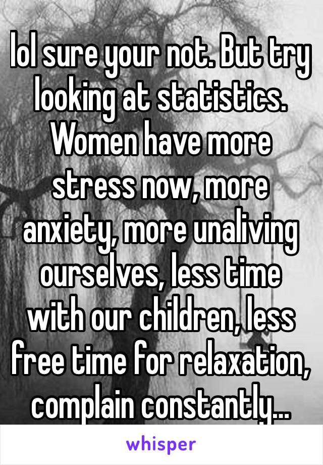 lol sure your not. But try looking at statistics. Women have more stress now, more anxiety, more unaliving ourselves, less time with our children, less free time for relaxation, complain constantly…