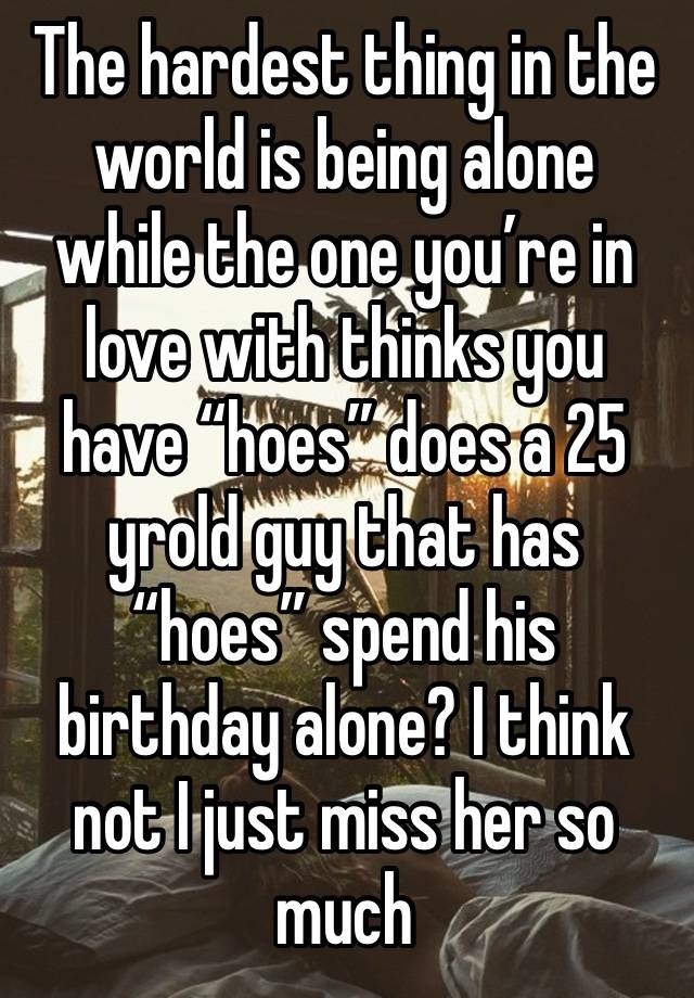 The hardest thing in the world is being alone while the one you’re in love with thinks you have “hoes” does a 25 yrold guy that has “hoes” spend his birthday alone? I think not I just miss her so much