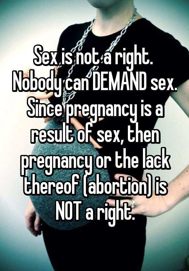 Sex is not a right.  Nobody can DEMAND sex. Since pregnancy is a result of sex, then pregnancy or the lack thereof (abortion) is NOT a right.