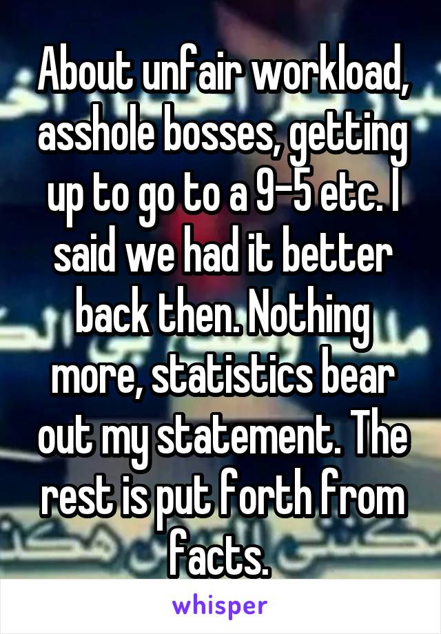 About unfair workload, asshole bosses, getting up to go to a 9-5 etc. I said we had it better back then. Nothing more, statistics bear out my statement. The rest is put forth from facts. 