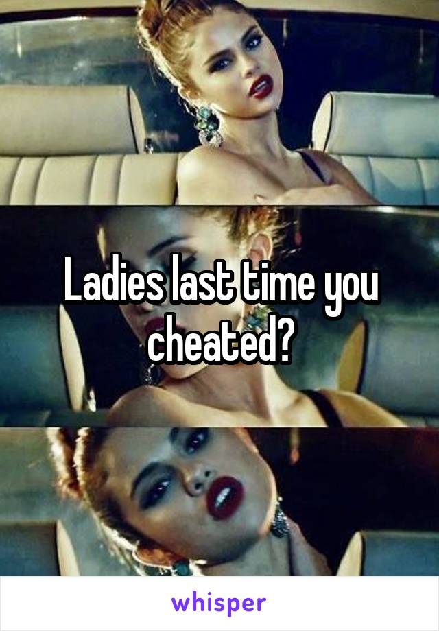 Ladies last time you cheated?