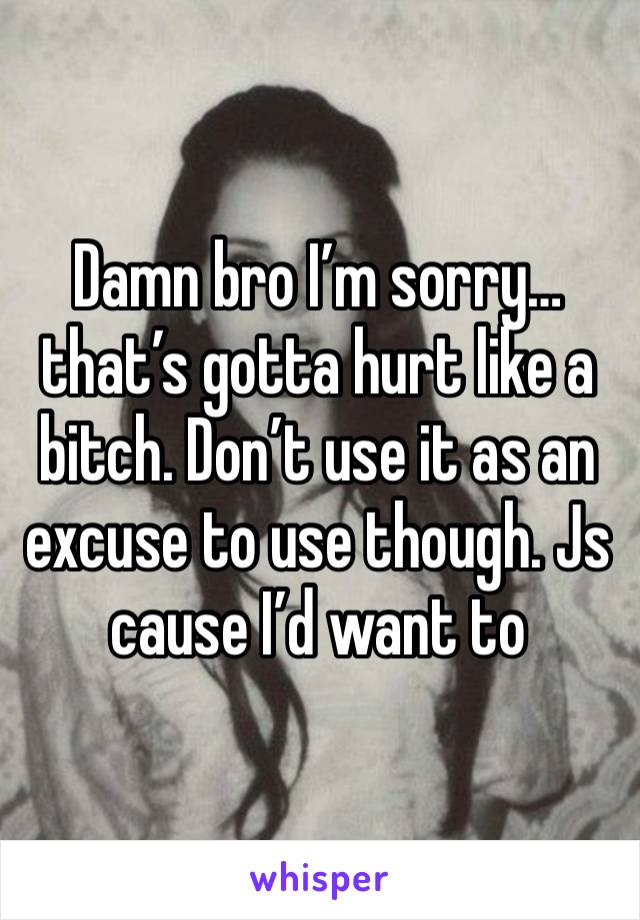 Damn bro I’m sorry… that’s gotta hurt like a bitch. Don’t use it as an excuse to use though. Js cause I’d want to