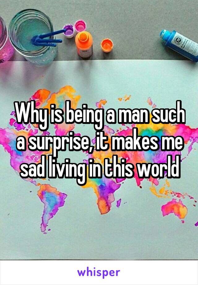 Why is being a man such a surprise, it makes me sad living in this world