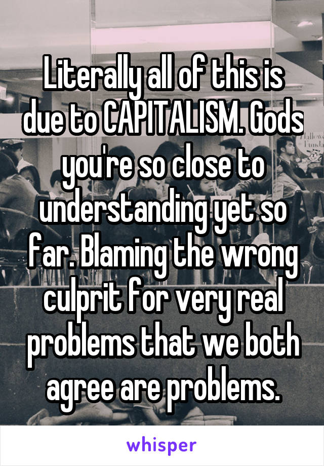 Literally all of this is due to CAPITALISM. Gods you're so close to understanding yet so far. Blaming the wrong culprit for very real problems that we both agree are problems.