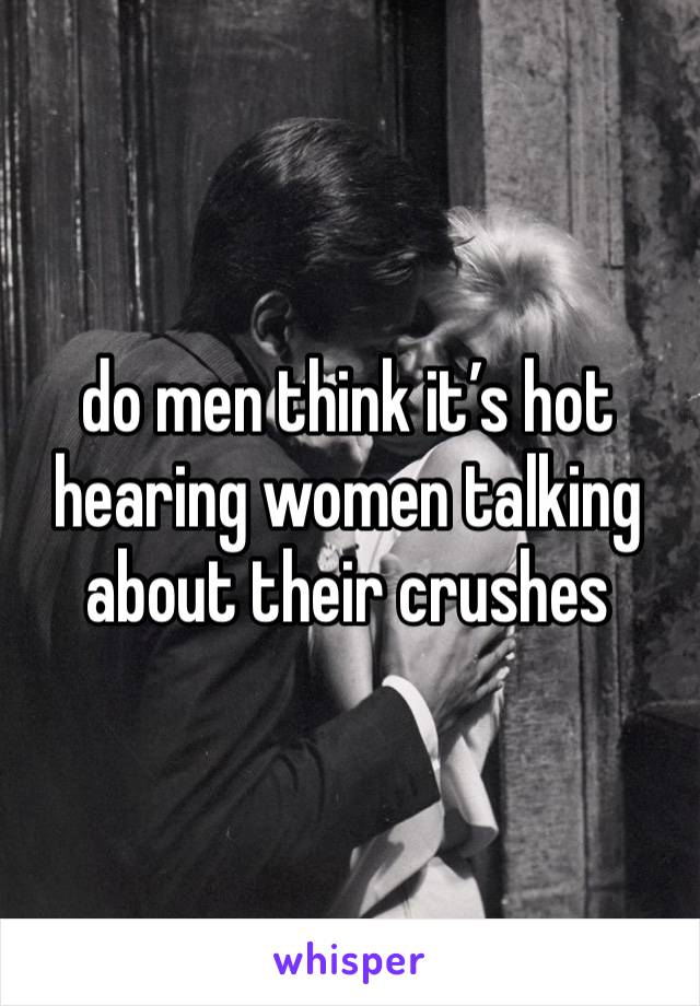 do men think it’s hot hearing women talking about their crushes