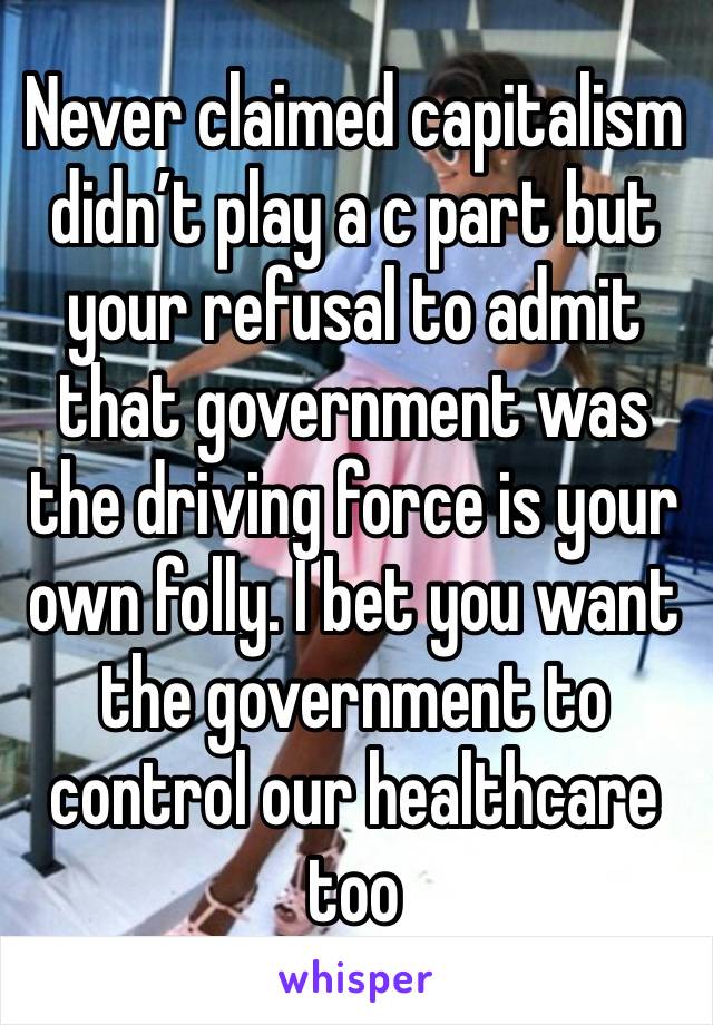 Never claimed capitalism didn’t play a c part but your refusal to admit that government was the driving force is your own folly. I bet you want the government to control our healthcare too