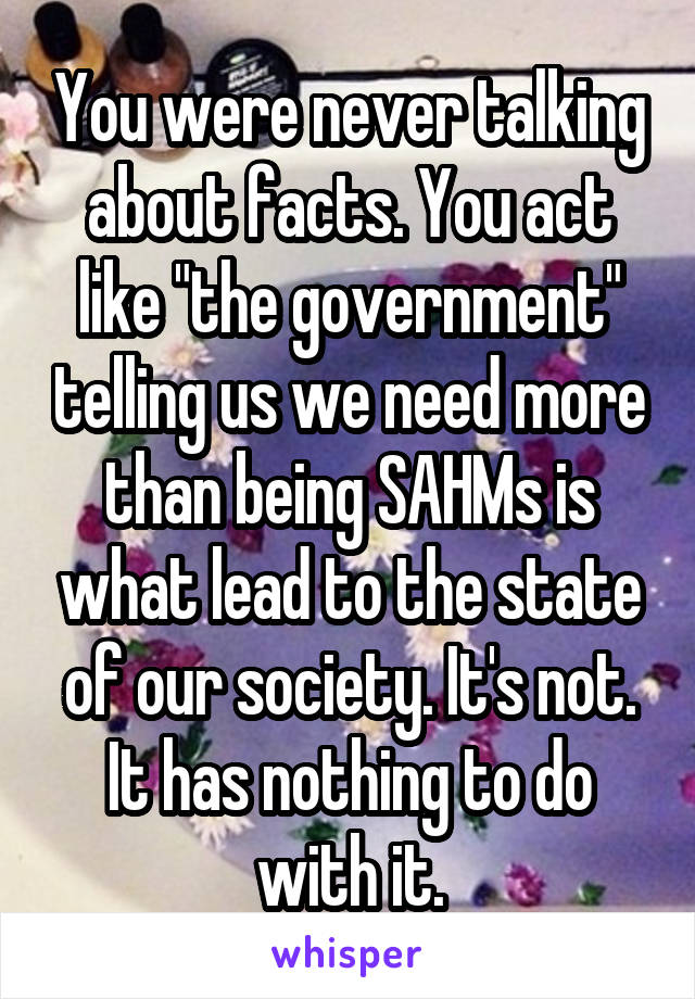 You were never talking about facts. You act like "the government" telling us we need more than being SAHMs is what lead to the state of our society. It's not. It has nothing to do with it.