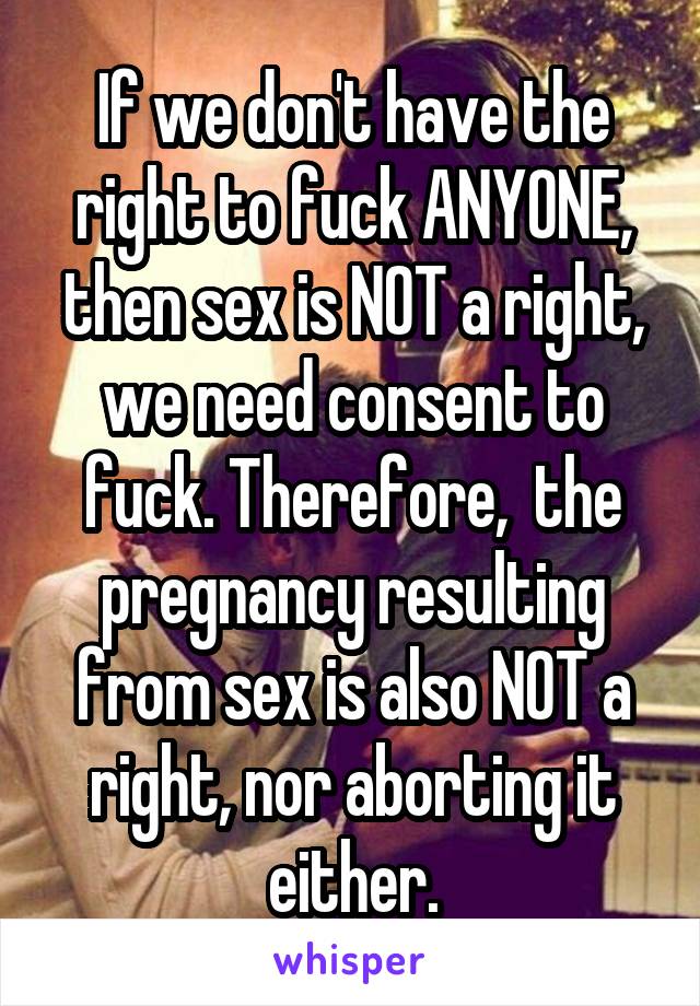 If we don't have the right to fuck ANYONE, then sex is NOT a right, we need consent to fuck. Therefore,  the pregnancy resulting from sex is also NOT a right, nor aborting it either.