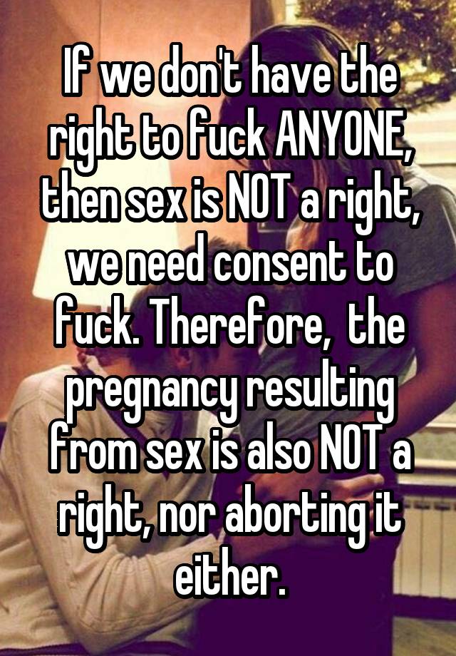 If we don't have the right to fuck ANYONE, then sex is NOT a right, we need consent to fuck. Therefore,  the pregnancy resulting from sex is also NOT a right, nor aborting it either.
