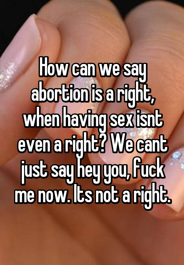How can we say abortion is a right, when having sex isnt even a right? We cant just say hey you, fuck me now. Its not a right.