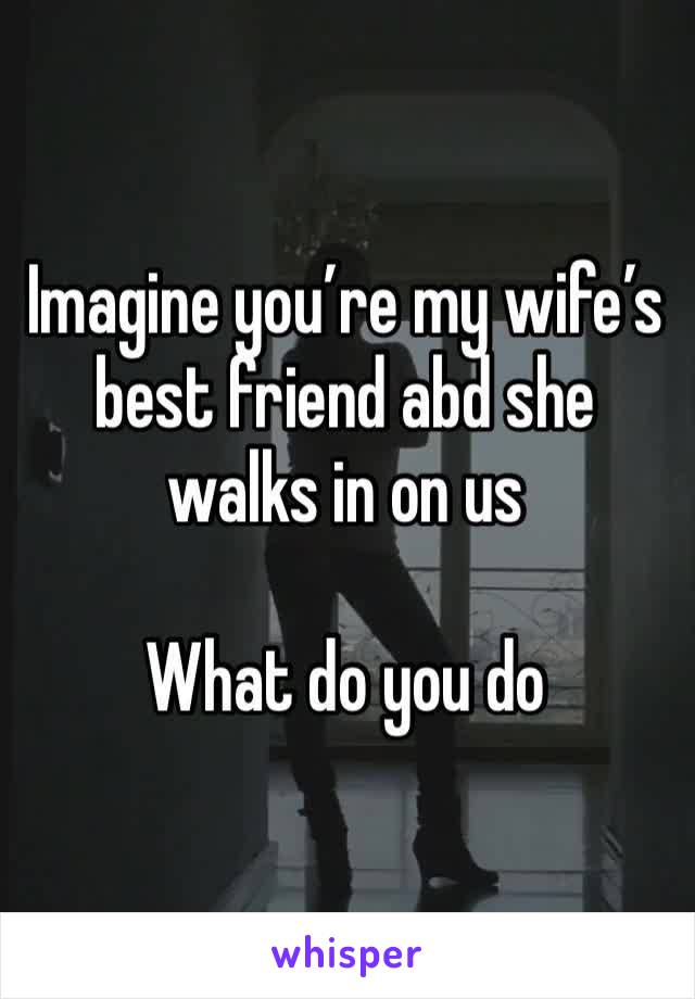 Imagine you’re my wife’s best friend abd she walks in on us 

What do you do 