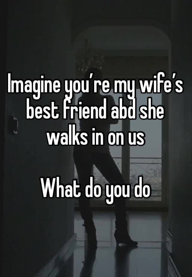 Imagine you’re my wife’s best friend abd she walks in on us 

What do you do 