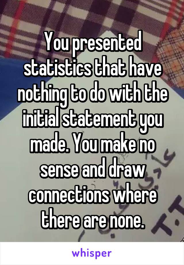 You presented statistics that have nothing to do with the initial statement you made. You make no sense and draw connections where there are none.