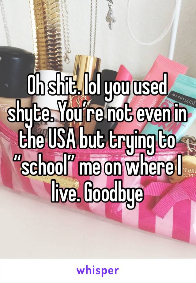 Oh shit. lol you used shyte. You’re not even in the USA but trying to “school” me on where I live. Goodbye