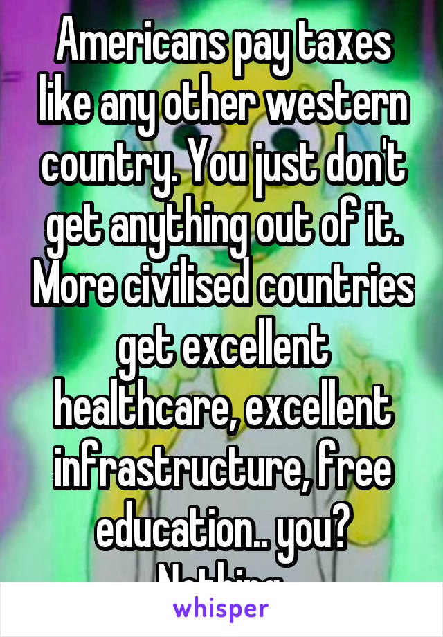 Americans pay taxes like any other western country. You just don't get anything out of it. More civilised countries get excellent healthcare, excellent infrastructure, free education.. you? Nothing.