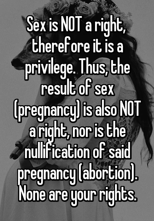 Sex is NOT a right,  therefore it is a privilege. Thus, the result of sex (pregnancy) is also NOT a right, nor is the nullification of said pregnancy (abortion). None are your rights.