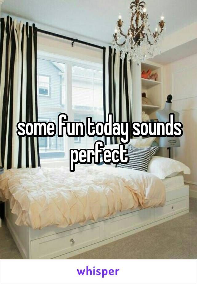 some fun today sounds perfect
