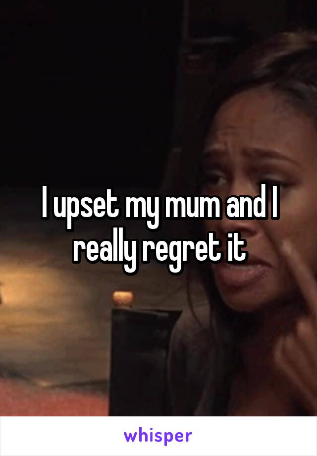 I upset my mum and I really regret it