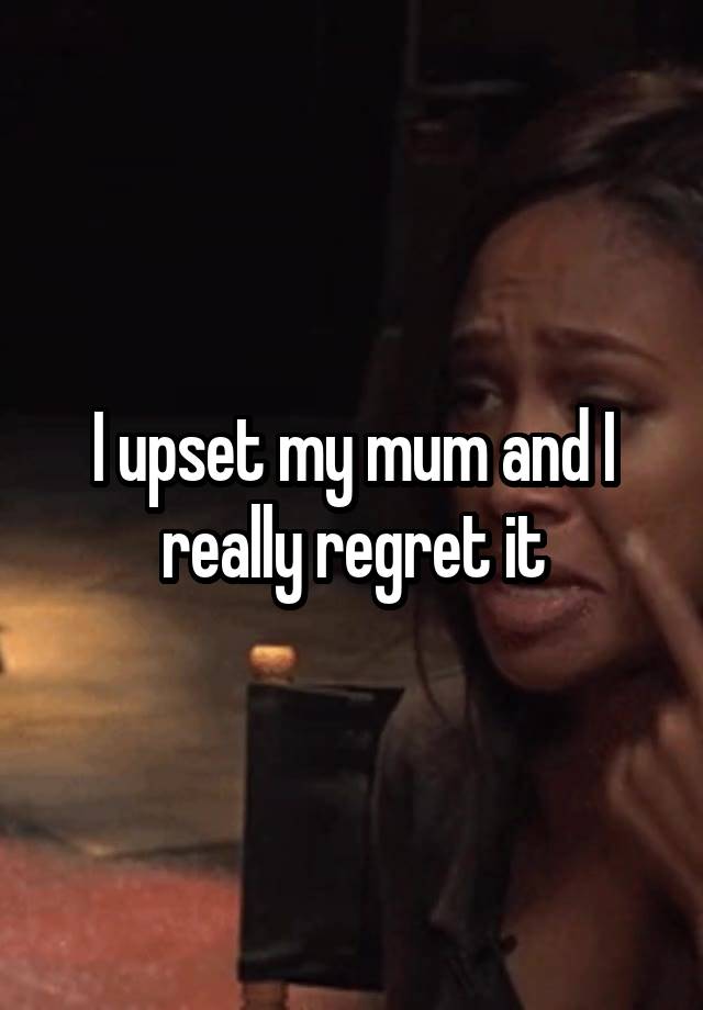 I upset my mum and I really regret it